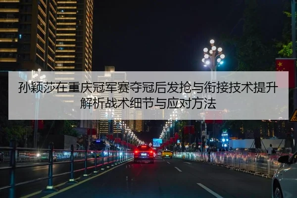 孙颖莎在重庆冠军赛夺冠后发抢与衔接技术提升解析战术细节与应对方法
