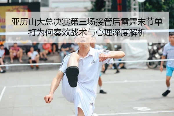 亚历山大总决赛第三场接管后雷霆末节单打为何奏效战术与心理深度解析